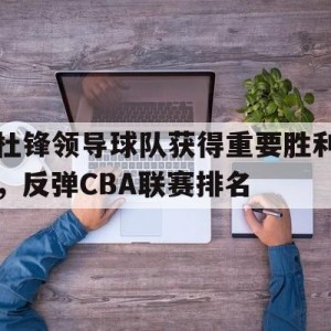 九州娱乐-包含杜锋领导球队获得重要胜利，反弹CBA联赛排名的词条
