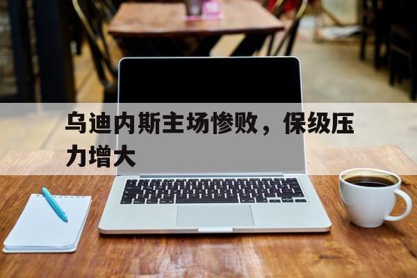 乌迪内斯主场惨败，保级压力增大的简单介绍