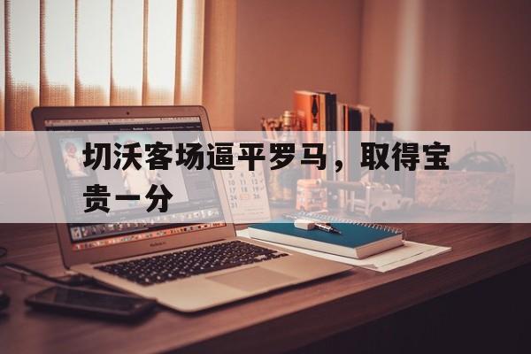 切沃客场逼平罗马，取得宝贵一分的简单介绍