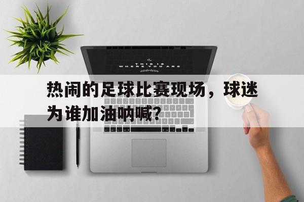 热闹的足球比赛现场,球迷为谁加油呐喊? 热闹的足球比赛现场,球迷为谁加油呐喊?